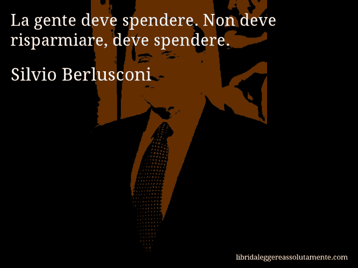 Aforisma di Silvio Berlusconi : La gente deve spendere. Non deve risparmiare, deve spendere.