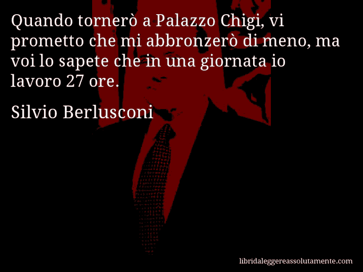 Aforisma di Silvio Berlusconi : Quando tornerò a Palazzo Chigi, vi prometto che mi abbronzerò di meno, ma voi lo sapete che in una giornata io lavoro 27 ore.