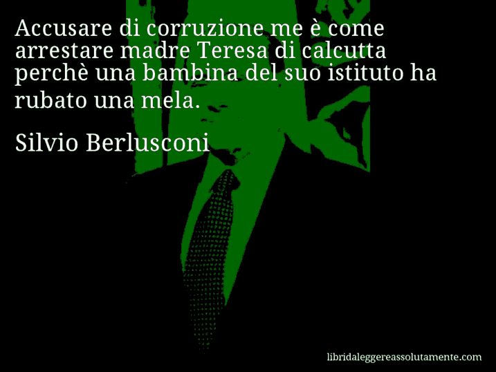 Aforisma di Silvio Berlusconi : Accusare di corruzione me è come arrestare madre Teresa di calcutta perchè una bambina del suo istituto ha rubato una mela.