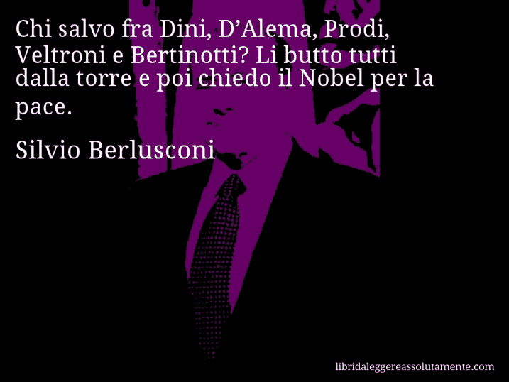 Aforisma di Silvio Berlusconi : Chi salvo fra Dini, D’Alema, Prodi, Veltroni e Bertinotti? Li butto tutti dalla torre e poi chiedo il Nobel per la pace.