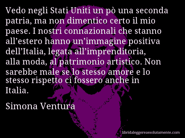 Aforisma di Simona Ventura : Vedo negli Stati Uniti un pò una seconda patria, ma non dimentico certo il mio paese. I nostri connazionali che stanno all’estero hanno un’immagine positiva dell’Italia, legata all’imprenditoria, alla moda, al patrimonio artistico. Non sarebbe male se lo stesso amore e lo stesso rispetto ci fossero anche in Italia.