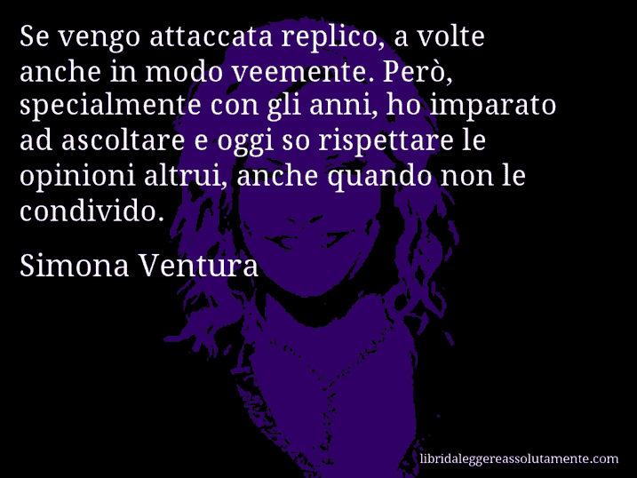 Aforisma di Simona Ventura : Se vengo attaccata replico, a volte anche in modo veemente. Però, specialmente con gli anni, ho imparato ad ascoltare e oggi so rispettare le opinioni altrui, anche quando non le condivido.