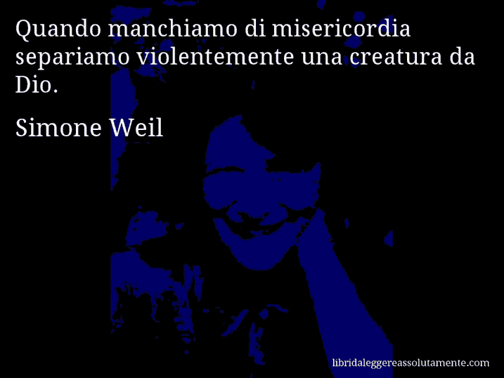Aforisma di Simone Weil : Quando manchiamo di misericordia separiamo violentemente una creatura da Dio.