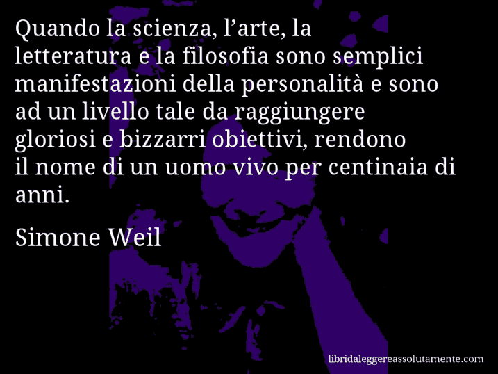Aforisma di Simone Weil : Quando la scienza, l’arte, la letteratura e la filosofia sono semplici manifestazioni della personalità e sono ad un livello tale da raggiungere gloriosi e bizzarri obiettivi, rendono il nome di un uomo vivo per centinaia di anni.