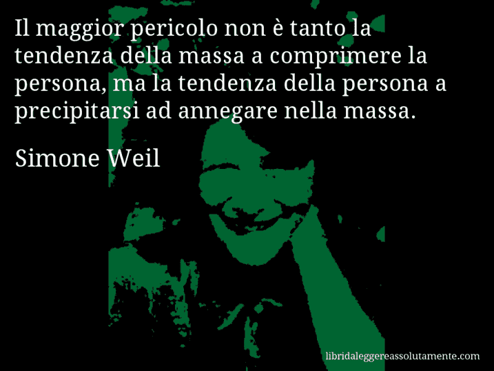 Aforisma di Simone Weil : Il maggior pericolo non è tanto la tendenza della massa a comprimere la persona, ma la tendenza della persona a precipitarsi ad annegare nella massa.