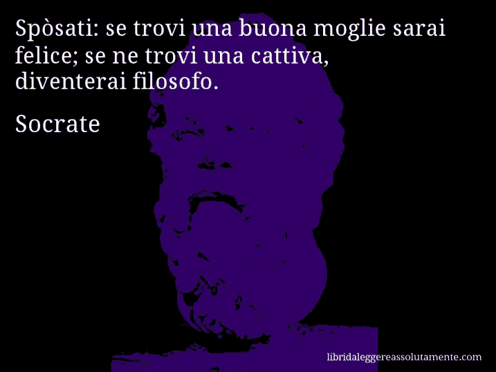 Aforisma di Socrate : Spòsati: se trovi una buona moglie sarai felice; se ne trovi una cattiva, diventerai filosofo.