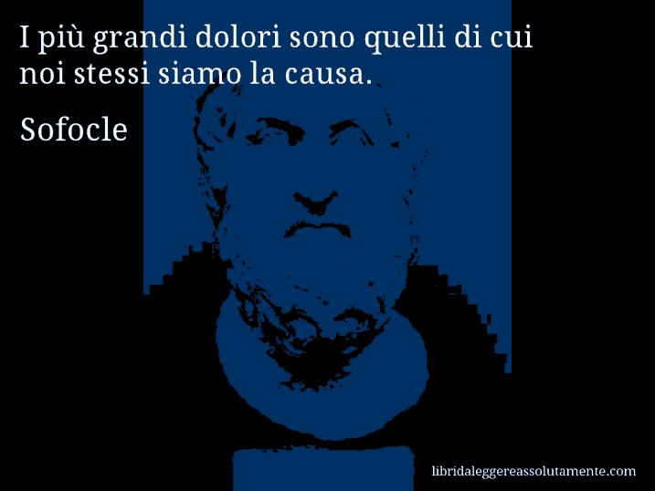 Aforisma di Sofocle : I più grandi dolori sono quelli di cui noi stessi siamo la causa.
