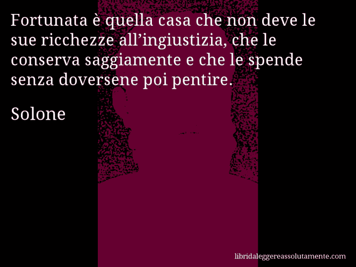 Aforisma di Solone : Fortunata è quella casa che non deve le sue ricchezze all’ingiustizia, che le conserva saggiamente e che le spende senza doversene poi pentire.