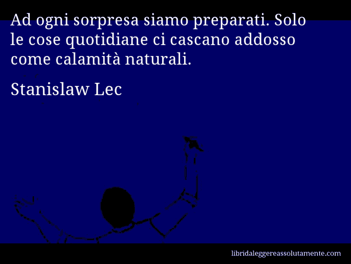 Aforisma di Stanislaw Lec : Ad ogni sorpresa siamo preparati. Solo le cose quotidiane ci cascano addosso come calamità naturali.