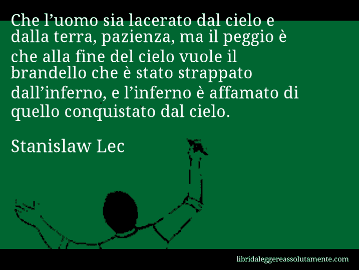 Aforisma di Stanislaw Lec : Che l’uomo sia lacerato dal cielo e dalla terra, pazienza, ma il peggio è che alla fine del cielo vuole il brandello che è stato strappato dall’inferno, e l’inferno è affamato di quello conquistato dal cielo.