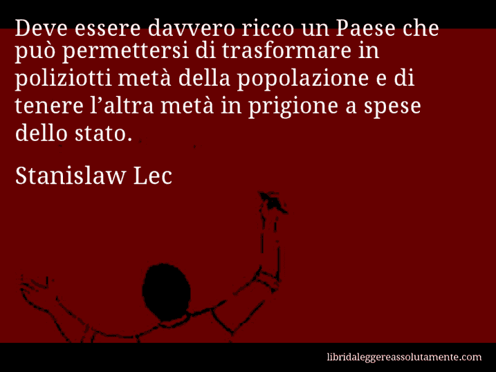 Aforisma di Stanislaw Lec : Deve essere davvero ricco un Paese che può permettersi di trasformare in poliziotti metà della popolazione e di tenere l’altra metà in prigione a spese dello stato.