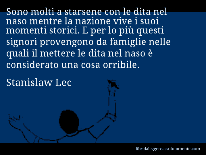 Aforisma di Stanislaw Lec : Sono molti a starsene con le dita nel naso mentre la nazione vive i suoi momenti storici. E per lo più questi signori provengono da famiglie nelle quali il mettere le dita nel naso è considerato una cosa orribile.