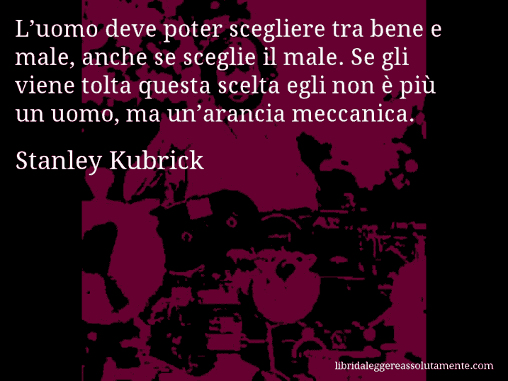Aforisma di Stanley Kubrick : L’uomo deve poter scegliere tra bene e male, anche se sceglie il male. Se gli viene tolta questa scelta egli non è più un uomo, ma un’arancia meccanica.