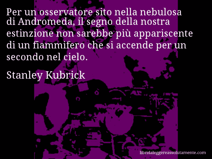 Aforisma di Stanley Kubrick : Per un osservatore sito nella nebulosa di Andromeda, il segno della nostra estinzione non sarebbe più appariscente di un fiammifero che si accende per un secondo nel cielo.