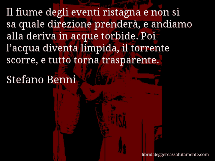 Aforisma di Stefano Benni : Il fiume degli eventi ristagna e non si sa quale direzione prenderà, e andiamo alla deriva in acque torbide. Poi l’acqua diventa limpida, il torrente scorre, e tutto torna trasparente.