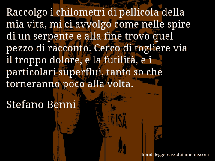 Aforisma di Stefano Benni : Raccolgo i chilometri di pellicola della mia vita, mi ci avvolgo come nelle spire di un serpente e alla fine trovo quel pezzo di racconto. Cerco di togliere via il troppo dolore, e la futilità, e i particolari superflui, tanto so che torneranno poco alla volta.