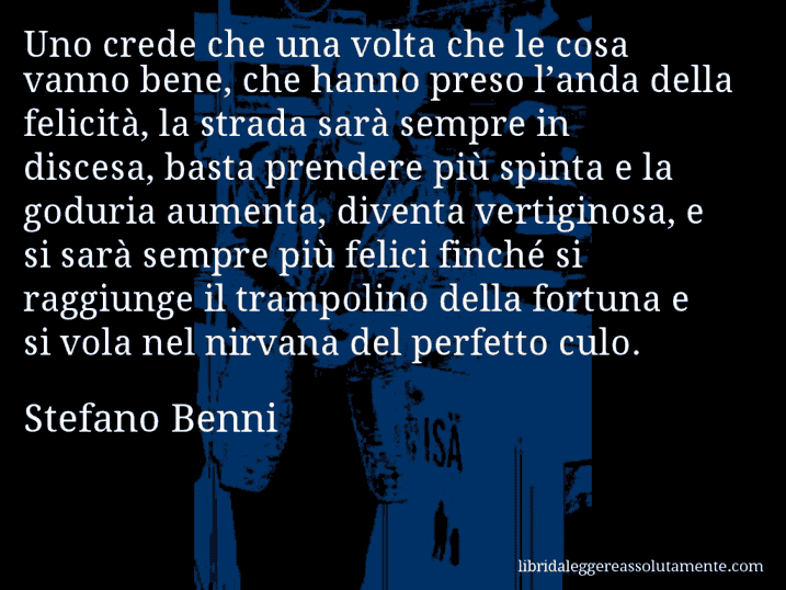 Aforisma di Stefano Benni : Uno crede che una volta che le cosa vanno bene, che hanno preso l’anda della felicità, la strada sarà sempre in discesa, basta prendere più spinta e la goduria aumenta, diventa vertiginosa, e si sarà sempre più felici finché si raggiunge il trampolino della fortuna e si vola nel nirvana del perfetto culo.