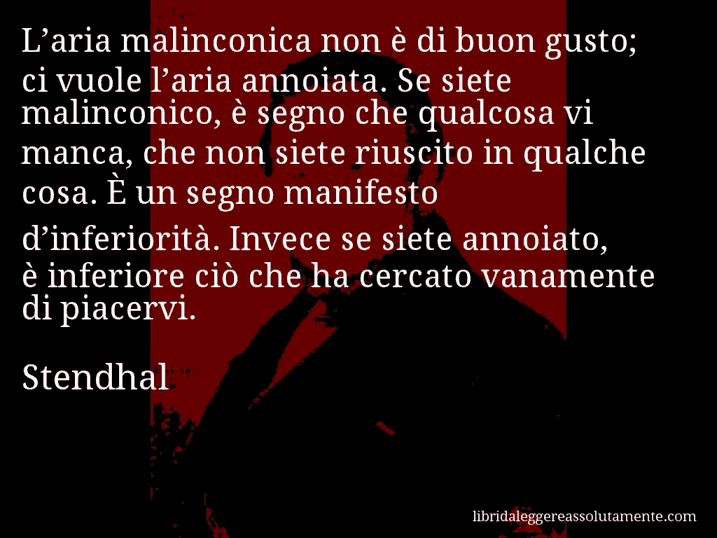 Aforisma di Stendhal : L’aria malinconica non è di buon gusto; ci vuole l’aria annoiata. Se siete malinconico, è segno che qualcosa vi manca, che non siete riuscito in qualche cosa. È un segno manifesto d’inferiorità. Invece se siete annoiato, è inferiore ciò che ha cercato vanamente di piacervi.