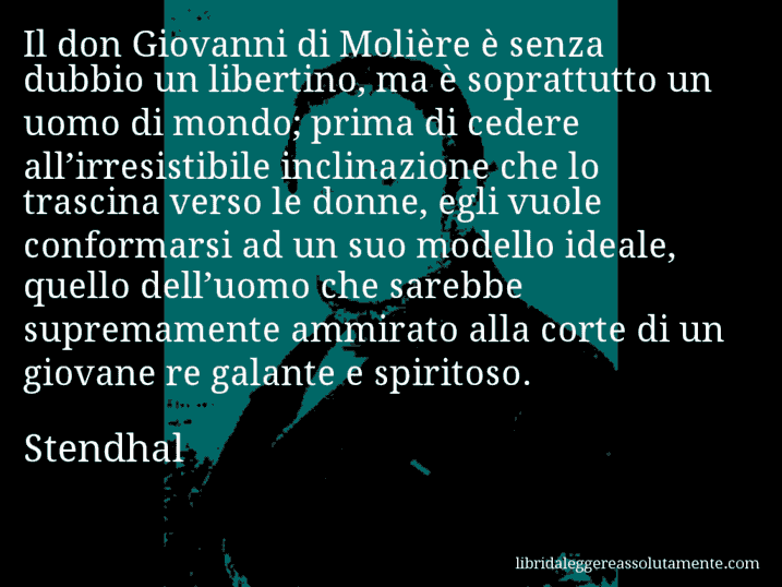 Aforisma di Stendhal : Il don Giovanni di Molière è senza dubbio un libertino, ma è soprattutto un uomo di mondo; prima di cedere all’irresistibile inclinazione che lo trascina verso le donne, egli vuole conformarsi ad un suo modello ideale, quello dell’uomo che sarebbe supremamente ammirato alla corte di un giovane re galante e spiritoso.