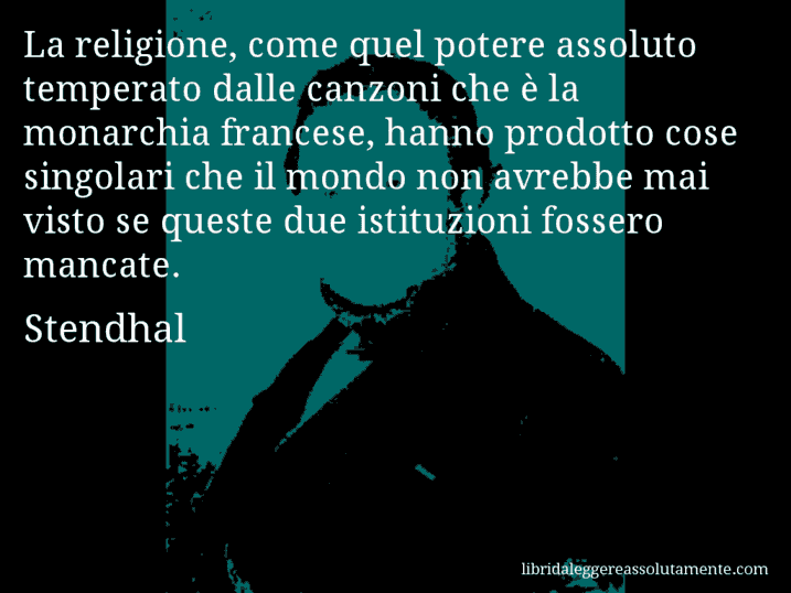 Aforisma di Stendhal : La religione, come quel potere assoluto temperato dalle canzoni che è la monarchia francese, hanno prodotto cose singolari che il mondo non avrebbe mai visto se queste due istituzioni fossero mancate.