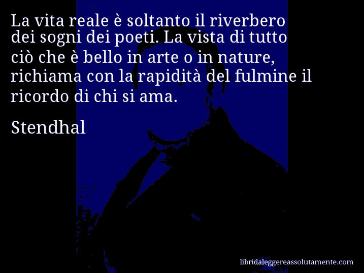 Aforisma di Stendhal : La vita reale è soltanto il riverbero dei sogni dei poeti. La vista di tutto ciò che è bello in arte o in nature, richiama con la rapidità del fulmine il ricordo di chi si ama.