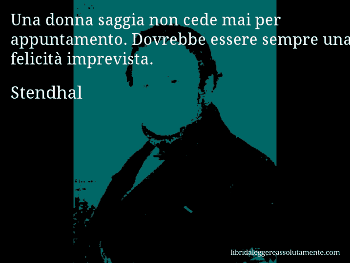 Aforisma di Stendhal : Una donna saggia non cede mai per appuntamento. Dovrebbe essere sempre una felicità imprevista.