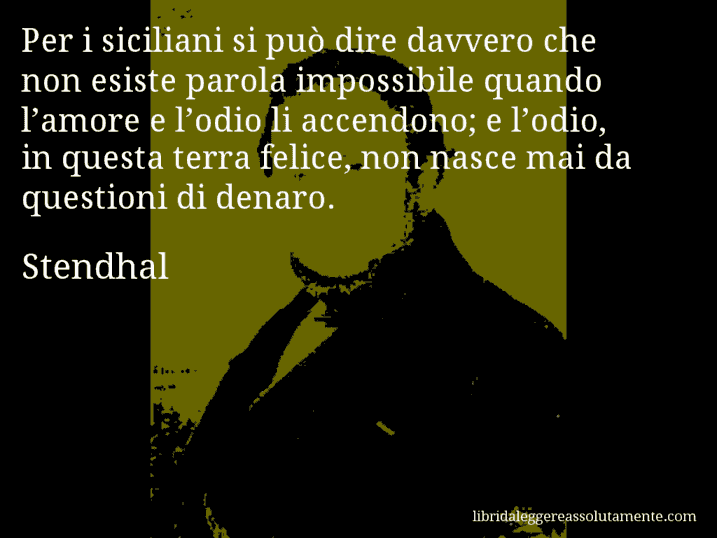 Aforisma di Stendhal : Per i siciliani si può dire davvero che non esiste parola impossibile quando l’amore e l’odio li accendono; e l’odio, in questa terra felice, non nasce mai da questioni di denaro.