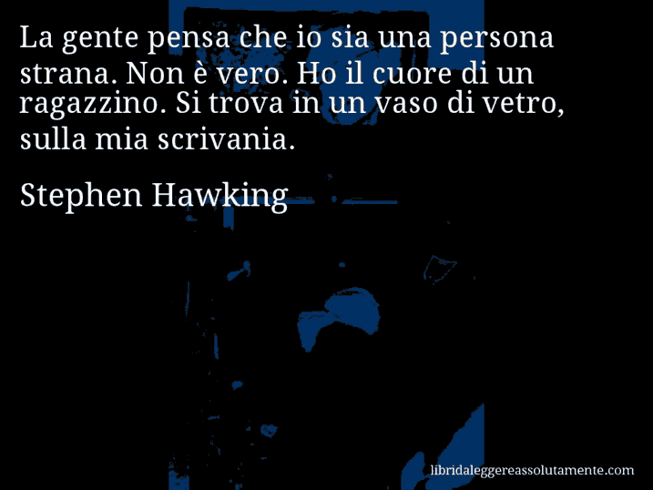 Aforisma di Stephen Hawking : La gente pensa che io sia una persona strana. Non è vero. Ho il cuore di un ragazzino. Si trova in un vaso di vetro, sulla mia scrivania.