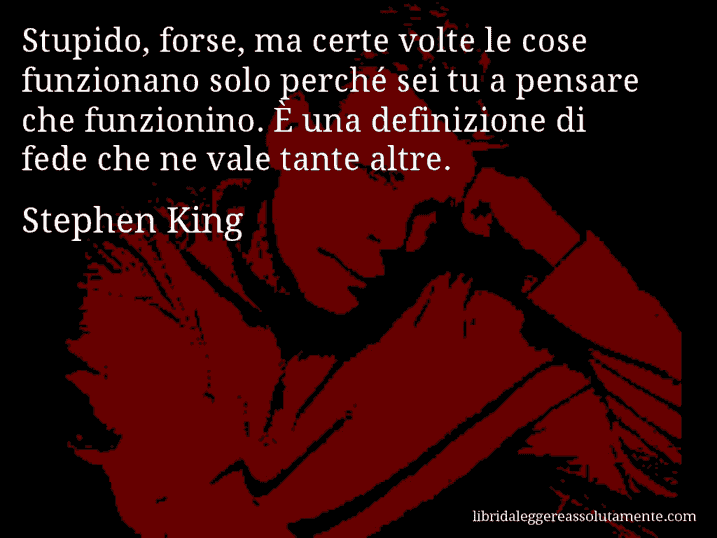 Aforisma di Stephen King : Stupido, forse, ma certe volte le cose funzionano solo perché sei tu a pensare che funzionino. È una definizione di fede che ne vale tante altre.