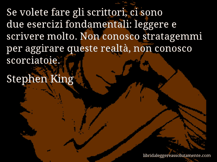 Aforisma di Stephen King : Se volete fare gli scrittori, ci sono due esercizi fondamentali: leggere e scrivere molto. Non conosco stratagemmi per aggirare queste realtà, non conosco scorciatoie.