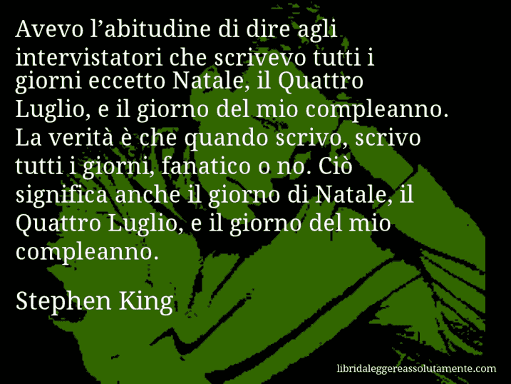 Aforisma di Stephen King : Avevo l’abitudine di dire agli intervistatori che scrivevo tutti i giorni eccetto Natale, il Quattro Luglio, e il giorno del mio compleanno. La verità è che quando scrivo, scrivo tutti i giorni, fanatico o no. Ciò significa anche il giorno di Natale, il Quattro Luglio, e il giorno del mio compleanno.