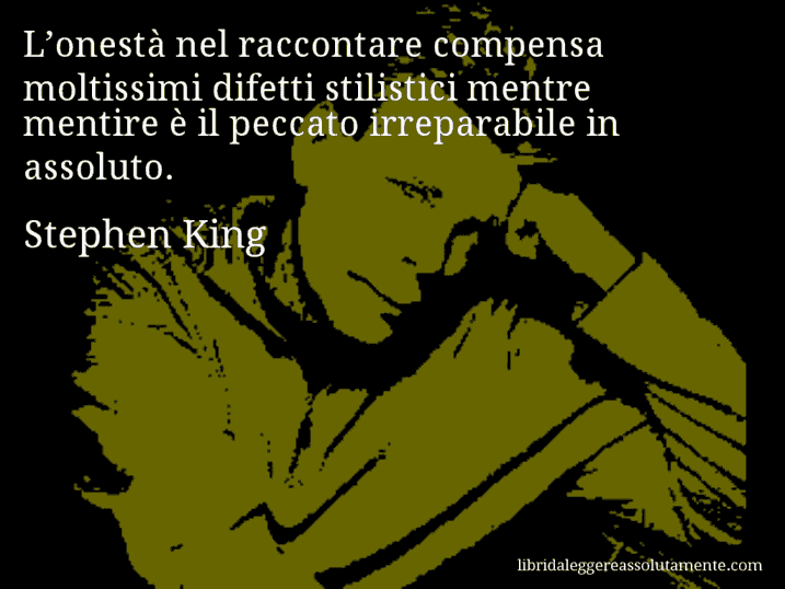 Aforisma di Stephen King : L’onestà nel raccontare compensa moltissimi difetti stilistici mentre mentire è il peccato irreparabile in assoluto.