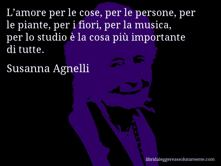 Aforisma di Susanna Agnelli : L’amore per le cose, per le persone, per le piante, per i fiori, per la musica, per lo studio è la cosa più importante di tutte.
