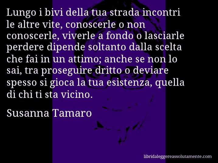 Aforisma di Susanna Tamaro : Lungo i bivi della tua strada incontri le altre vite, conoscerle o non conoscerle, viverle a fondo o lasciarle perdere dipende soltanto dalla scelta che fai in un attimo; anche se non lo sai, tra proseguire dritto o deviare spesso si gioca la tua esistenza, quella di chi ti sta vicino.