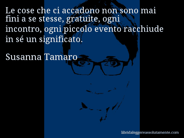 Aforisma di Susanna Tamaro : Le cose che ci accadono non sono mai fini a se stesse, gratuite, ogni incontro, ogni piccolo evento racchiude in sé un significato.