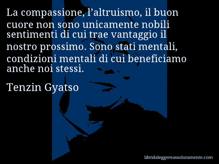 Aforisma di Tenzin Gyatso : La compassione, l’altruismo, il buon cuore non sono unicamente nobili sentimenti di cui trae vantaggio il nostro prossimo. Sono stati mentali, condizioni mentali di cui beneficiamo anche noi stessi.