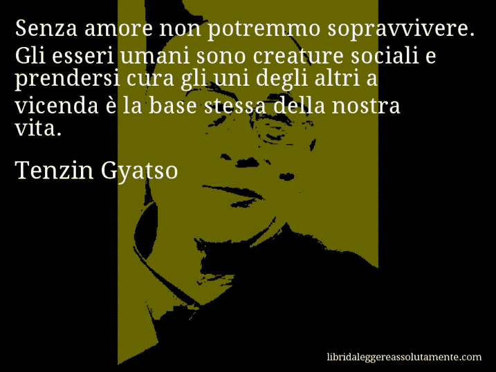 Aforisma di Tenzin Gyatso : Senza amore non potremmo sopravvivere. Gli esseri umani sono creature sociali e prendersi cura gli uni degli altri a vicenda è la base stessa della nostra vita.