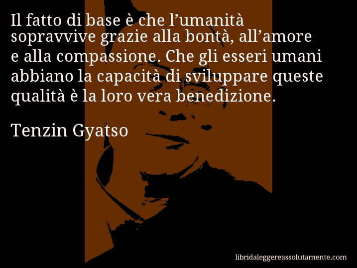 Aforisma di Tenzin Gyatso : Il fatto di base è che l’umanità sopravvive grazie alla bontà, all’amore e alla compassione. Che gli esseri umani abbiano la capacità di sviluppare queste qualità è la loro vera benedizione.