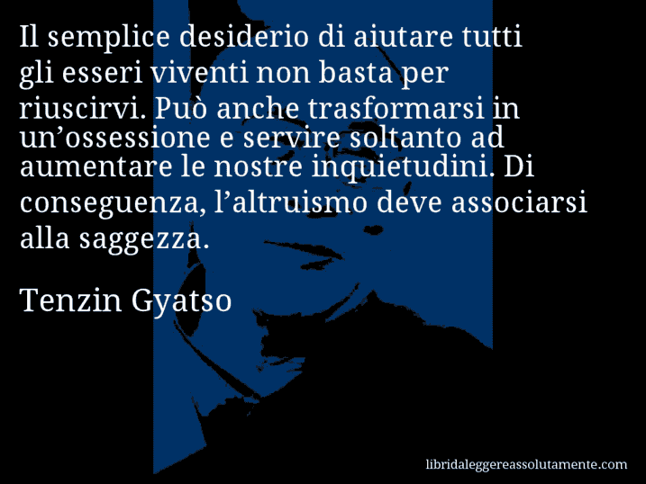 Aforisma di Tenzin Gyatso : Il semplice desiderio di aiutare tutti gli esseri viventi non basta per riuscirvi. Può anche trasformarsi in un’ossessione e servire soltanto ad aumentare le nostre inquietudini. Di conseguenza, l’altruismo deve associarsi alla saggezza.