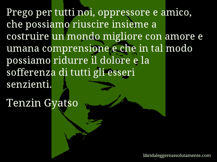 Aforisma di Tenzin Gyatso : Prego per tutti noi, oppressore e amico, che possiamo riuscire insieme a costruire un mondo migliore con amore e umana comprensione e che in tal modo possiamo ridurre il dolore e la sofferenza di tutti gli esseri senzienti.