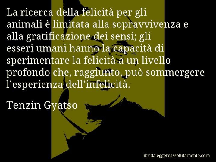 Aforisma di Tenzin Gyatso : La ricerca della felicità per gli animali è limitata alla sopravvivenza e alla gratificazione dei sensi; gli esseri umani hanno la capacità di sperimentare la felicità a un livello profondo che, raggiunto, può sommergere l’esperienza dell’infelicità.