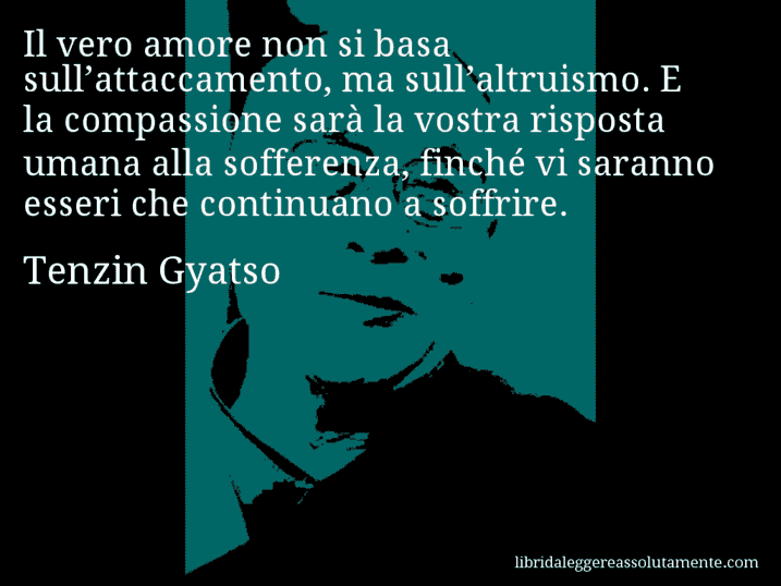 Aforisma di Tenzin Gyatso : Il vero amore non si basa sull’attaccamento, ma sull’altruismo. E la compassione sarà la vostra risposta umana alla sofferenza, finché vi saranno esseri che continuano a soffrire.