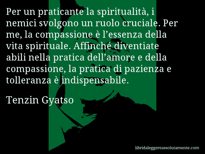 Aforisma di Tenzin Gyatso : Per un praticante la spiritualità, i nemici svolgono un ruolo cruciale. Per me, la compassione è l’essenza della vita spirituale. Affinché diventiate abili nella pratica dell’amore e della compassione, la pratica di pazienza e tolleranza è indispensabile.