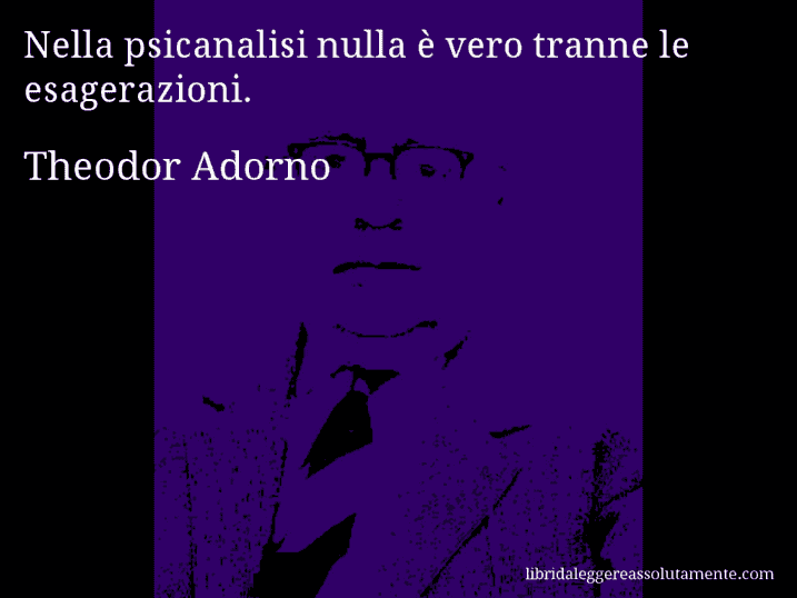 Aforisma di Theodor Adorno : Nella psicanalisi nulla è vero tranne le esagerazioni.