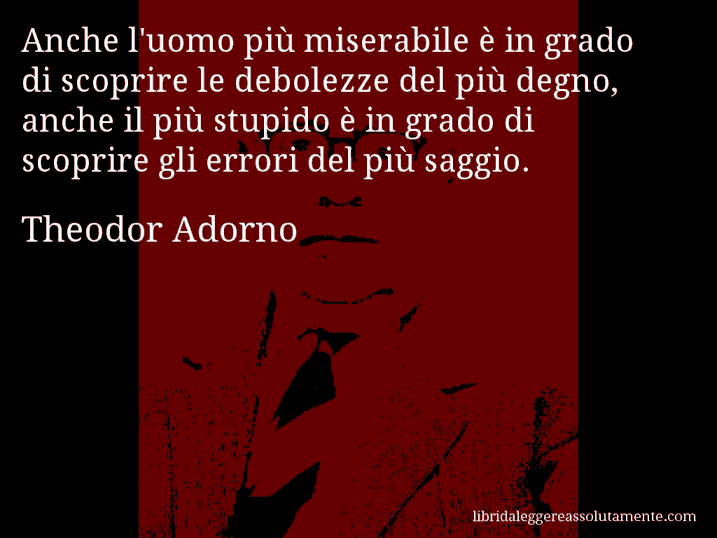 Aforisma di Theodor Adorno : Anche l'uomo più miserabile è in grado di scoprire le debolezze del più degno, anche il più stupido è in grado di scoprire gli errori del più saggio.