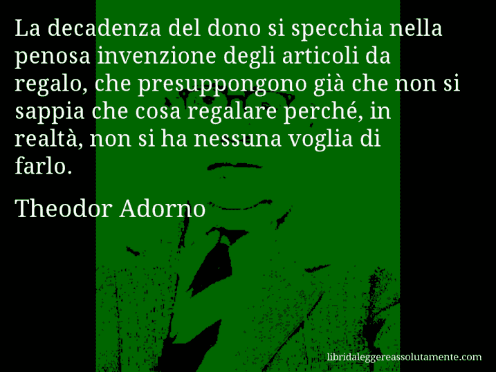 Aforisma di Theodor Adorno : La decadenza del dono si specchia nella penosa invenzione degli articoli da regalo, che presuppongono già che non si sappia che cosa regalare perché, in realtà, non si ha nessuna voglia di farlo.