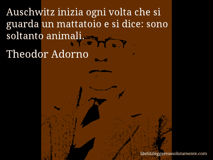 Aforisma di Theodor Adorno : Auschwitz inizia ogni volta che si guarda un mattatoio e si dice: sono soltanto animali.