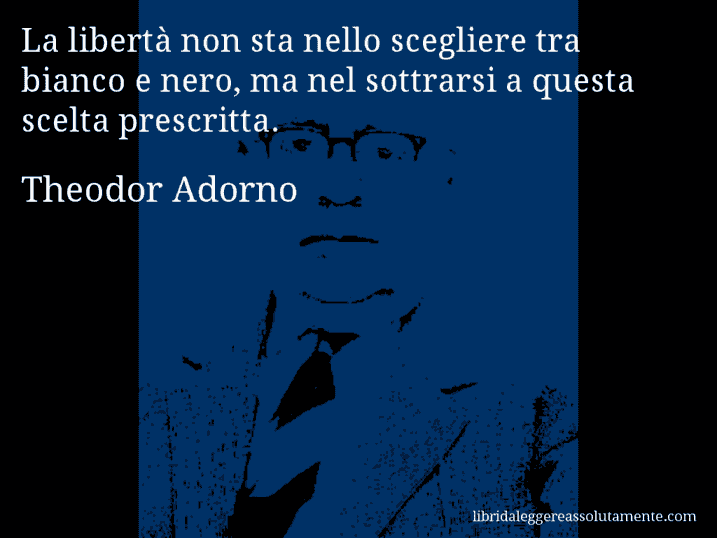 Aforisma di Theodor Adorno : La libertà non sta nello scegliere tra bianco e nero, ma nel sottrarsi a questa scelta prescritta.