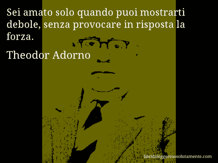 Aforisma di Theodor Adorno : Sei amato solo quando puoi mostrarti debole, senza provocare in risposta la forza.