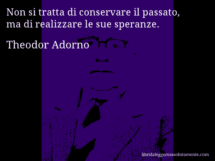 Aforisma di Theodor Adorno : Non si tratta di conservare il passato, ma di realizzare le sue speranze.